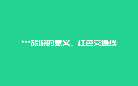 ***旅游的意义，红色交通线的意义是什么？