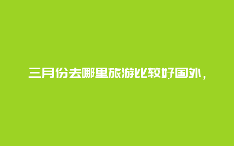 三月份去哪里旅游比较好国外，春暖花开的三月，你想去哪儿旅游？你想去哪儿踏青赏花？