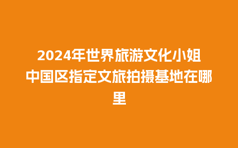 2024年世界旅游文化小姐中国区指定文旅拍摄基地在哪里