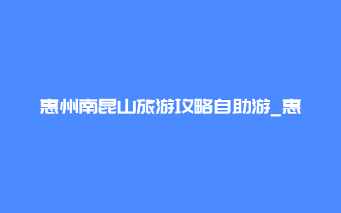 惠州南昆山旅游攻略自助游_惠州市高榜山上山的详细路线有哪些？