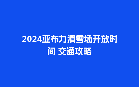 2024亚布力滑雪场开放时间 交通攻略