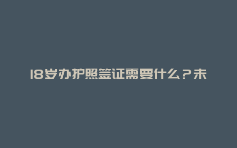 18岁办护照签证需要什么？未满18岁能不能办护照啊？办护照要有什么过程？