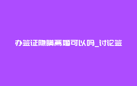 办签证隐瞒离婚可以吗_讨论签证申请中的婚姻状况问题