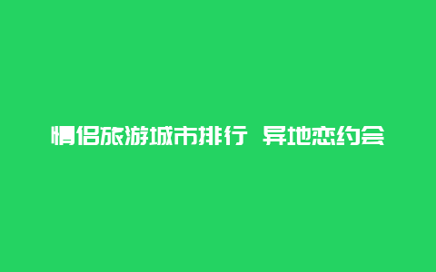 情侣旅游城市排行 异地恋约会选哪个城市见面？