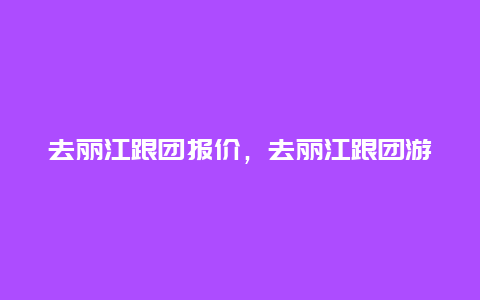 去丽江跟团报价，去丽江跟团游报价