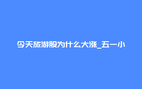 今天旅游股为什么大涨_五一小长假马上要到了，会不会利好旅游股大涨？