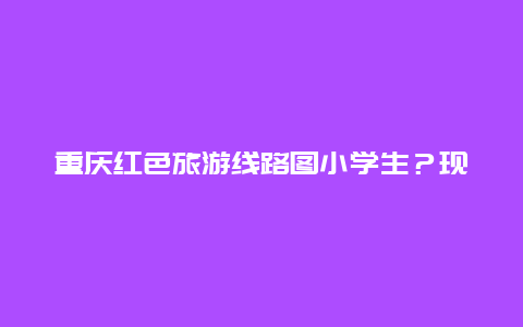 重庆红色旅游线路图小学生？现在重庆市哪些医院可以做红码？