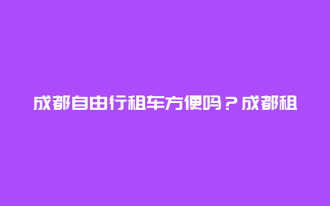 成都自由行租车方便吗？成都租车攻略？