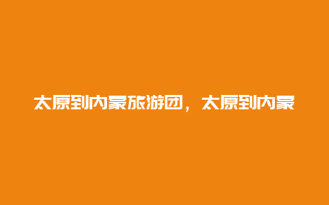 太原到内蒙旅游团，太原到内蒙旅游团报价