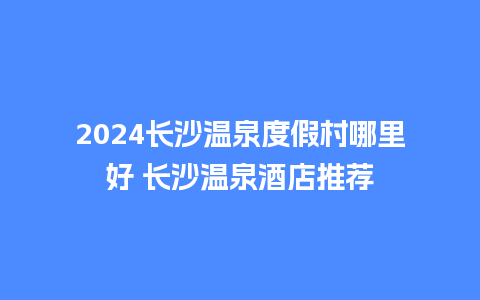 2024长沙温泉度假村哪里好 长沙温泉酒店推荐