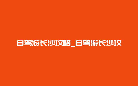 自驾游长沙攻略_自驾游长沙攻略路线