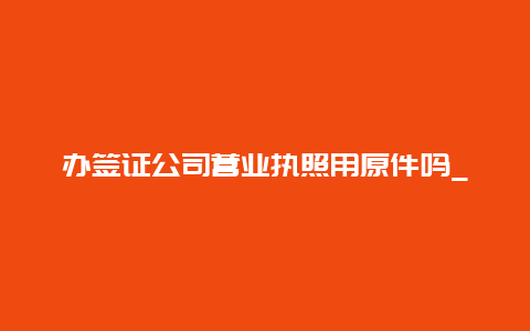 办签证公司营业执照用原件吗_办出国签证个体营业执照有用吗？