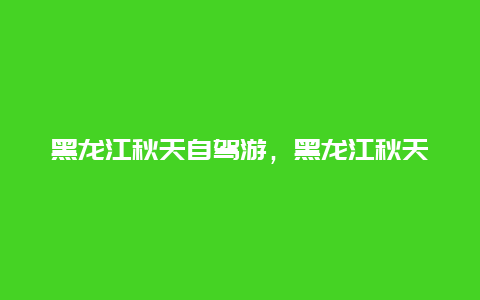 黑龙江秋天自驾游，黑龙江秋天自驾游攻略