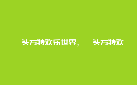 汕头方特欢乐世界，汕头方特欢乐世界官网