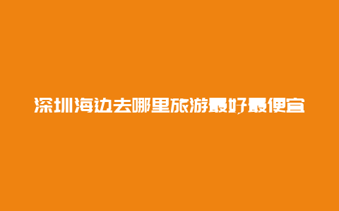 深圳海边去哪里旅游最好最便宜_深圳哪个海边晚上开放？