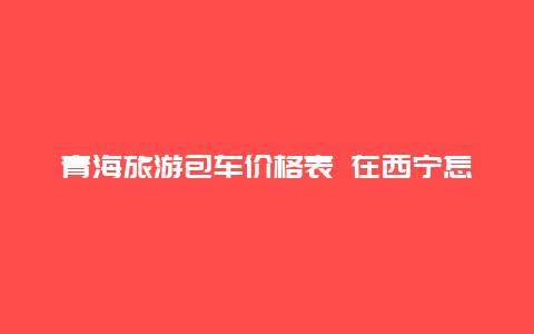 青海旅游包车价格表 在西宁怎么拼车或包车？收费如何？