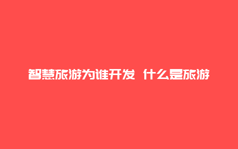 智慧旅游为谁开发 什么是旅游4.0时代？有知道吗？