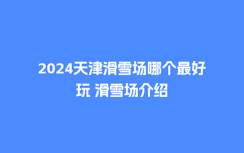 2024天津滑雪场哪个最好玩 滑雪场介绍