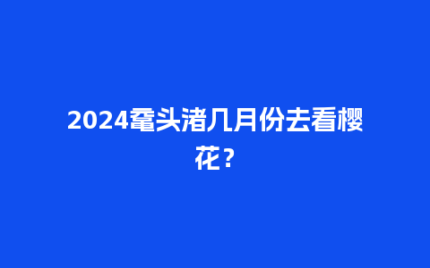 2024鼋头渚几月份去看樱花？