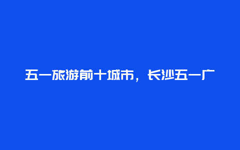 五一旅游前十城市，长沙五一广场游玩攻略？