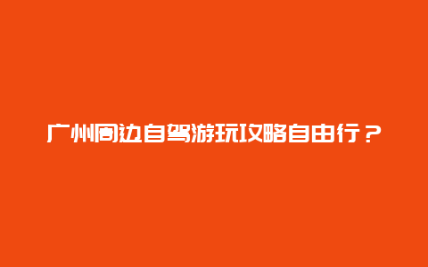 广州周边自驾游玩攻略自由行？广州附近有哪些比较近点的自驾游好去处？