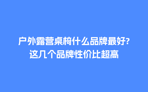 户外露营桌椅什么品牌最好?这几个品牌性价比超高