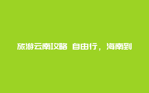 旅游云南攻略 自由行，海南到云南自驾游攻略？