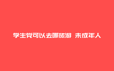 学生党可以去哪旅游 未成年人如何单独去外地旅行？