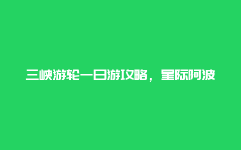 三峡游轮一日游攻略，星际阿波罗号游轮攻略？