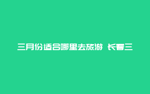 三月份适合哪里去旅游 长春三月份去哪里玩？