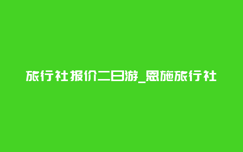 旅行社报价二日游_恩施旅行社报价二日游