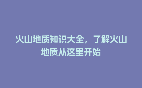 火山地质知识大全，了解火山地质从这里开始