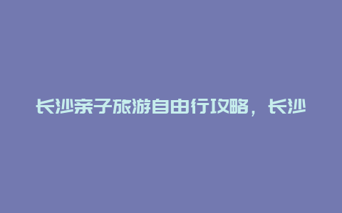 长沙亲子旅游自由行攻略，长沙亲子游玩好去处？