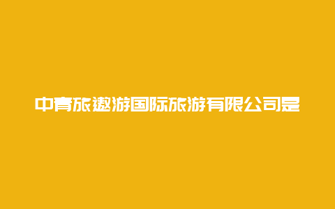 中青旅遨游国际旅游有限公司是国企吗中青旅联名白金卡是怎样的？