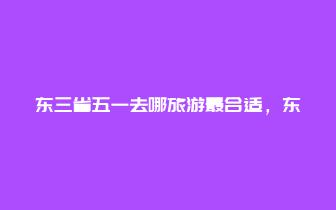 东三省五一去哪旅游最合适，东北三省五一适合旅游的地方？