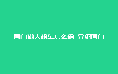 厦门潮人租车怎么租_介绍厦门潮人租车的流程和注意事项