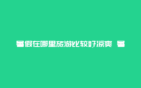 暑假在哪里旅游比较好凉爽 暑假到了，准备出去旅游，听说宜昌清江画廊不错，去过的能给个建议吗？