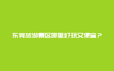 东莞旅游景区哪里好玩又便宜？东莞第一国际哪里停车比较便宜？