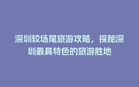 深圳较场尾旅游攻略，探秘深圳最具特色的旅游胜地