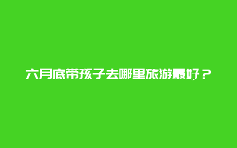 六月底带孩子去哪里旅游最好？适合同孩子一起出行的城市推荐？