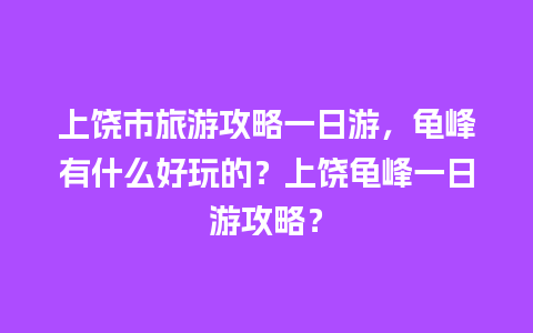 上饶市旅游攻略一日游，龟峰有什么好玩的？上饶龟峰一日游攻略？