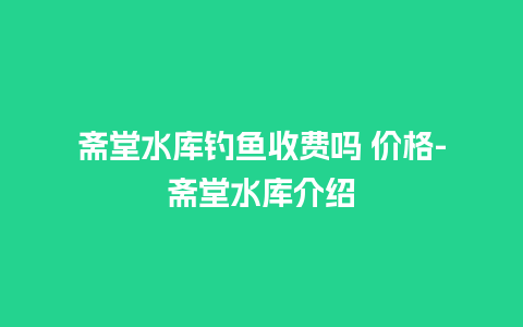 斋堂水库钓鱼收费吗 价格-斋堂水库介绍