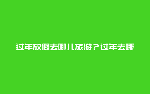 过年放假去哪儿旅游？过年去哪个城市旅行比较好？