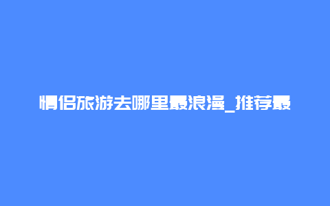 情侣旅游去哪里最浪漫_推荐最适合情侣的旅游目的地