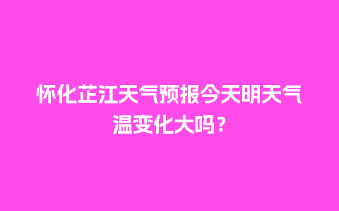 怀化芷江天气预报今天明天气温变化大吗？