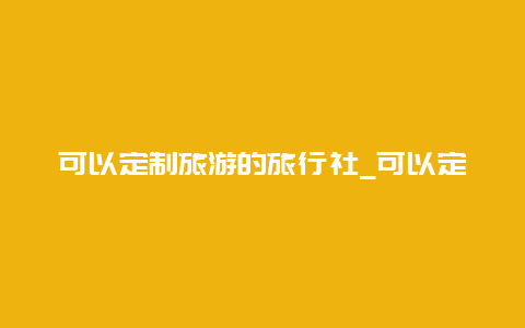 可以定制旅游的旅行社_可以定制旅游的旅行社名称