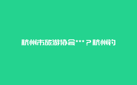 杭州市旅游协会***？杭州钓鱼协会怎么申请？