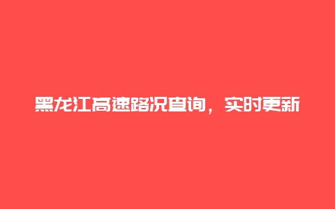 黑龙江高速路况查询，实时更新，让您畅行无阻