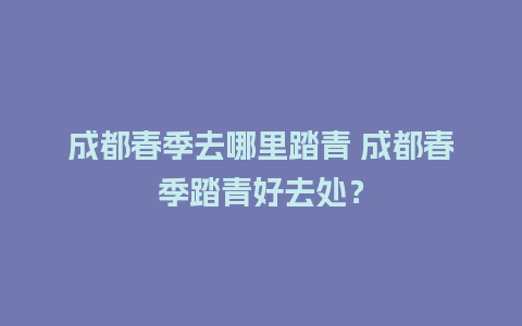 成都春季去哪里踏青 成都春季踏青好去处？