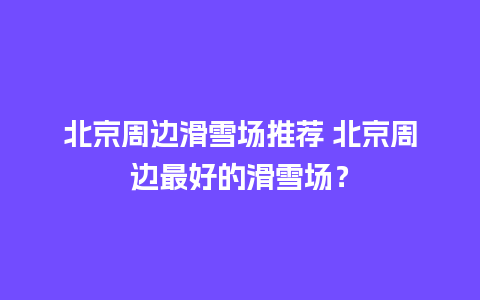 北京周边滑雪场推荐 北京周边最好的滑雪场？